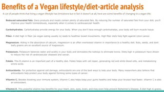 Benefits of a Vegan lifestyle/diet-article analysis
A Lot of people think that living a vegan lifestyle has limitations but in fact it doesn't at all, here are some benefits of changing to a vegan life;
Reduced saturated fats. Dairy products and meats contain plenty of saturated fats. By reducing the number of saturated fats from your diet, you’ll
improve your health tremendously, especially when it comes to cardiovascular health.
Carbohydrates. Carbohydrates provide energy for your body. When you don’t have enough carbohydrates, your body will burn muscle tissue.
Fiber. A diet high in fiber (as vegan eating usually is) leads to healthier bowel movements. High fiber diets help fight against colon cancer.
Magnesium. Aiding in the absorption of calcium, magnesium is an often overlooked vitamin in importance to a healthy diet. Nuts, seeds, and dark
leafy greens are an excellent source of magnesium.
Potassium. Potassium balances water and acidity in your body and stimulates the kidneys to eliminate toxins. Diets high in potassium have shown
to reduce the risk of cardiovascular diseases and cancer.
Folate. This B vitamin is an important part of a healthy diet. Folate helps with cell repair, generating red and white blood cells, and metabolizing
amino acids.
Antioxidants. For protection against cell damage, antioxidants are one of the best ways to help your body. Many researchers also believe that
antioxidants help protect your body against forming some types of cancer.
Vitamin C. Besides boosting your immune system, Vitamin C also helps keep your gums healthy and helps your bruises heal faster. Vitamin C is also
an antioxidant.
Vitamin E. This powerful vitamin has benefits for your heart, skin, eyes, brain, and may even help prevent Alzheimer’s Disease. A diet high in grains,
 