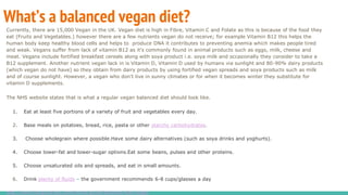 What’s a balanced vegan diet?
Currently, there are 15,000 Vegan in the UK. Vegan diet is high in Fibre, Vitamin C and Folate as this is because of the food they
eat (Fruits and Vegetables.) however there are a few nutrients vegan do not receive; for example Vitamin B12 this helps the
human body keep healthy blood cells and helps to produce DNA it contributes to preventing anemia which makes people tired
and weak. Vegans suffer from lack of vitamin B12 as it's commonly found in animal products such as eggs, milk, cheese and
meat. Vegans include fortified breakfast cereals along with soya product i.e. soya milk and occasionally they consider to take a
B12 supplement. Another nutrient vegan lack in is Vitamin D, Vitamin D used by humans via sunlight and 80-90% dairy products
(which vegan do not have) so they obtain from dairy products by using fortified vegan spreads and soya products such as milk
and of course sunlight. However, a vegan who don't live in sunny climates or for when it becomes winter they substitute for
vitamin D supplements.
The NHS website states that is what a regular vegan balanced diet should look like.
1. Eat at least five portions of a variety of fruit and vegetables every day.
2. Base meals on potatoes, bread, rice, pasta or other starchy carbohydrates.
3. Choose wholegrain where possible.Have some dairy alternatives (such as soya drinks and yoghurts).
4. Choose lower-fat and lower-sugar options.Eat some beans, pulses and other proteins.
5. Choose unsaturated oils and spreads, and eat in small amounts.
6. Drink plenty of fluids – the government recommends 6-8 cups/glasses a day
http://www.bbcgoodfood.com/howto/guide/balanced-diet-vegan
 