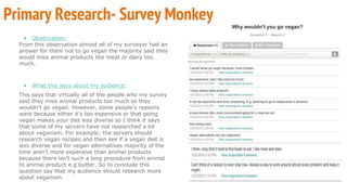 • Observation:
From this observation almost all of my surveyor had an
answer for them not to go vegan the majority said they
would miss animal products like meat or dairy too
much.
• What this says about my audience:
This says that virtually all of the people who my survey
said they miss animal products too much so they
wouldn't go vegan. However, some people’s reasons
were because either it's too expensive or that going
vegan makes your diet less diverse so I think it says
that some of my servers have not researched a lot
about veganism. For example; the servers should
research vegan recipes and then see if a vegan diet is
less diverse and for vegan alternatives majority of the
time aren't more expensive than animal products
because there isn't such a long procedure from animal
to animal product e.g butter. So to conclude this
question say that my audience should research more
about veganism.
Primary Research- Survey Monkey
 