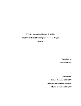 INTL 401 International Finance & Banking

The International Banking and Finance Project

                    Part 1




                                                    Submitted to:

                                                  Professor Green




                                                     Prepared by:

                                      Natalia Doronina #300695375

                                 Oleksandr Zaviriukha # 300686394

                                      Maxim Gromyko #300693987
 