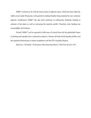 HSBC* continue to be with the lowest loans to deposits ratios, which has been relatively

stable at just under 80 percent, with growth in lending broadly being matched by new customer

deposits. Furthermore, HSBC* has also been ambitious in refinancing wholesale funding in

advance of due dates as well as increasing the maturity profile. Therefore, term funding was

issued HSBC ($18 billion).

       Overall, HSBC* can be expected to hold areas of critical focus for the predictable future

as funding and liquidity have continued to improve, whereas all banks build liquidity buffers and

the required infrastructure to ensure compliance with the FSA Liquidity Regime.

       Reference: UK Banks: Performance Benchmarking Report | Half Year Results 2011
 