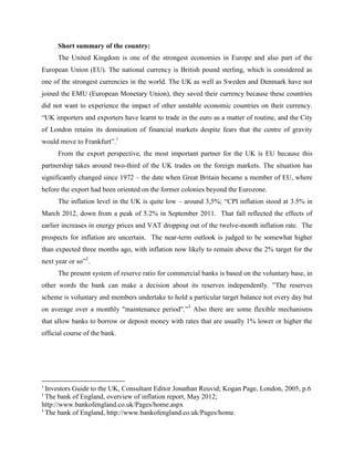 Short summary of the country:
      The United Kingdom is one of the strongest economies in Europe and also part of the
European Union (EU). The national currency is British pound sterling, which is considered as
one of the strongest currencies in the world. The UK as well as Sweden and Denmark have not
joined the EMU (European Monetary Union), they saved their currency because these countries
did not want to experience the impact of other unstable economic countries on their currency.
“UK importers and exporters have learnt to trade in the euro as a matter of routine, and the City
of London retains its domination of financial markets despite fears that the centre of gravity
would move to Frankfurt”.1
      From the export perspective, the most important partner for the UK is EU because this
partnership takes around two-third of the UK trades on the foreign markets. The situation has
significantly changed since 1972 – the date when Great Britain became a member of EU, where
before the export had been oriented on the former colonies beyond the Eurozone.
      The inflation level in the UK is quite low – around 3,5%; “CPI inflation stood at 3.5% in
March 2012, down from a peak of 5.2% in September 2011. That fall reflected the effects of
earlier increases in energy prices and VAT dropping out of the twelve-month inflation rate. The
prospects for inflation are uncertain. The near-term outlook is judged to be somewhat higher
than expected three months ago, with inflation now likely to remain above the 2% target for the
next year or so”2.
      The present system of reserve ratio for commercial banks is based on the voluntary base, in
other words the bank can make a decision about its reserves independently. ”The reserves
scheme is voluntary and members undertake to hold a particular target balance not every day but
on average over a monthly "maintenance period".”3 Also there are some flexible mechanisms
that allow banks to borrow or deposit money with rates that are usually 1% lower or higher the
official course of the bank.




1
  Investors Guide to the UK, Consultant Editor Jonathan Reuvid; Kogan Page, London, 2005, p.6
2
  The bank of England, overview of inflation report, May 2012;
http://www.bankofengland.co.uk/Pages/home.aspx
3
  The bank of England, http://www.bankofengland.co.uk/Pages/home.
 