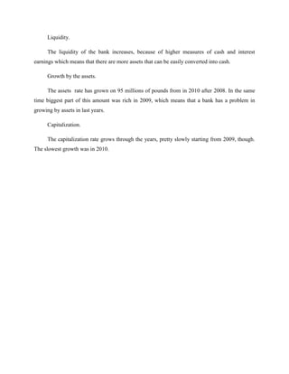 Liquidity.

      The liquidity of the bank increases, because of higher measures of cash and interest
earnings which means that there are more assets that can be easily converted into cash.

      Growth by the assets.

      The assets rate has grown on 95 millions of pounds from in 2010 after 2008. In the same
time biggest part of this amount was rich in 2009, which means that a bank has a problem in
growing by assets in last years.

      Capitalization.

      The capitalization rate grows through the years, pretty slowly starting from 2009, though.
The slowest growth was in 2010.
 