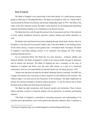 Bank of England

        The Bank of England is the central bank of the Great Britain. It‟s called among common
people as 'Old Lady' of Threadneedle Street. The Bank was founded in 1694; on 1 March 1946 it
was privatized by British Government, and became independent again in 1997. The Bank is the
centre of the UK's financial system; the Bank‟s main functions are developing and maintaining
monetary and financial stability as its contribution to the British economy.
        The Bank does this work through the personal risk of assessment and risk of the reduction
of work, market intelligence functions, payments systems, banking and market operations as
well.
        The Bank's roles and functions have been changing through whole bank‟s history. Since its
foundation, it has been the Government's banker, than it has been banker to the banking system
for the whole century, it means in more general sense - the bankers' bank. Nowadays, The Bank
of England is providing banking services to its customers and manages the UK's foreign
exchange and gold reserves.
        As we mentioned before The Bank has two main functions - monetary stability and
financial stability. The Bank of England is visible to the common public through its banknotes
and its interest rate decisions. The Bank of England has had a monopoly on the issue of
banknotes in England and Wales since the early 20th century, as a part of its functional
maintenance. However, the responsibility for national interest rate The Bank got just in 1997.
        “Interest rate decisions are taken by the Bank's Monetary Policy Committee. The MPC has
to judge what interest rate is necessary to meet a target for overall inflation in the economy. The
inflation target is set each year by the Chancellor of the Exchequer. The Bank implements its
interest rate decisions through its financial market operations - it sets the interest rate at which
the Bank lends to banks and other financial institutions.” 4
        The Bank has tight connections with financial markets and institutions. These contacts
inform and help to protect its financial stability role the publication of monetary and banking
statistics.
        “The Bank of England is committed to increasing awareness and understanding of its
activities and responsibilities, across both general and specialist audiences alike. It produces a


4
    The bank of England; http://www.bankofengland.co.uk/about/Pages/default.aspx
 