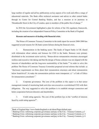 large number of regular and ad hoc publications on key aspects of its work and offers a range of
educational materials. The Bank offers technical assistance and advice to other central banks
through its Centre for Central Banking Studies, and has a museum at its premises in
Threadneedle Street in the City of London, open to members of the public free of charge.”5

      In 2010 the Government highlighted a plan for reform of the UK regulatory framework,
including the creation of an independent Financial Policy Committee at the Bank of England.

      Reasons and measures of dealing with financial crisis.

      The House of Commons Treasury Committee in the ninth report for session 2008-2009 has
suggested several reasons for UK bank system failures during the financial crisis.

      1.       Remuneration in the banking sector. The heads of largest banks in UK shared
with information about salaries and bonuses for CEO in the banks. Bonuses were primary
distributed in the investment sector activity. “Bonus-driven remuneration structures encouraged
reckless and executive risk-taking and that the design of bonus schemes was not aligned with the
interests of shareholders and the long-term sustainability of the banks.”6 In order to solve this
problem The House of Commons Treasury Committee proposed several reforms that include: a)
“disclosure requirements on firms about their remuneration structures and about remuneration
below board-level”; b) make the remuneration policies more transparent; c) “ a Code of Ethics
for remuneration consultants”.7

      2.       Corporate governance. The core of the problem in this aspect is in that senior
management instead of monitoring bank activities non-executives overwhelmed CEO with their
obligations. The way suggested to solve this problem is to establish stronger connection and
better cooperation between directors and shareholders.

      3.       Credit rating agencies. The core of this problem lays in the “conflict of interests
faced by credit rating agencies8”.



5
  Bank of England http://www.bankofengland.co.uk/about/Pages/default.aspx
6
  Banking Crisis: reforming corporate governance and pay in the City - Treasury Contents, p.3
7
  Banking Crisis: reforming corporate governance and pay in the City - Treasury Contents, p. 4
8
  Banking Crisis: reforming corporate governance and pay in the City - Treasury Contents, p. 8
 