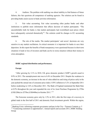 4.        Auditors. The problem with auditing was about inability to find features of future
failures, this fact questions all competence of auditing agencies. The solution can be found in
providing banks easier access to bank activities information.

     5.        Fair value accounting. Fair value accounting often pushes banks and other
institutions to publish more information that affects decision of market participants. “The
uncomfortable truth for banks is that market participants had overinflated asset prices which
have subsequently corrected dramatically”9. The solution could be changes in EU accounting
standards.

     6.        The role of the media. The market participants‟ and savers‟ decisions are very
sensitive to any market oscillations. In critical moments it is important for banks to save their
depositors. In this report the benefits of bank transparency were questioned because in short term
situations it leads to loss of investors and bank can be in worse situation without their money in
crisis atmosphere.




     HSBC regional distribution and performance.

     Europe

     “After growing by 2.1% in 2010, UK gross domestic product („GDP‟) growth eased to
0.9% in 2011. The unemployment rate rose to 8.4% in December 2011. Despite the weakness in
the domestic economy, an increase in the rate of value added tax and rising oil prices early in the
year pushed the annual rate of consumer price index („CPI‟) inflation to 5.2% in September 2011
before moderating to 3.6% in December 2011. The Bank of England maintained the Bank Rate
at 0.5% throughout the year and expanded the size of its Asset Purchase Programme by Ј75bn
(US$120bn) to Ј275bn (US$440bn) in October 2011.” 10

     The Eurozone economy grew only by 1.5% in 2011, after the first steps of a recovery in
global trade in the first half of 2011 and domestic fixed investment growth. Within the region,

9
 Banking Crisis: reforming corporate governance and pay in the City - Treasury Contents, p. 5
10
  “Connecting customers to opportunities”, Annual reports and accounts 2011, HSBC Holding
Group
 