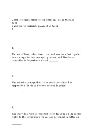 Complete each section of the worksheet using the text
book
s and course materials provided in Week
2
.
1.
The set of laws, rules, directives, and practices that regulate
how an organization manages, protects, and distributes
controlled information is called _______.
2.
The security concept that states every user should be
responsible for his or her own actions is called
_______.
3.
The individual who is responsible for deciding on the access
rights to the information for various personnel is called an
_______.
 