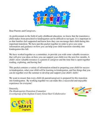 Dear Parents and Caregivers,

As professionals in the field of early childhood education, we know that the transition a
child makes from preschool to kindergarten can be difficult to navigate. It is important to
us that families feel supported and know how they can encourage their child during this
important transition. We have put this packet together in order to give you some
information and guidance on how you can help your child transition smoothly into
kindergarten this fall.

We have worked together as a committee, to provide you with some valuable resources
that will give you ideas on how you can support your child over the next few months. A
child’s most valuable resource is a parent or caregiver and the time that is spent together
reading, exploring, and having fun!

This packet contains a variety of information related to preparing your child for success
in kindergarten, what your child will be learning in kindergarten, and fun things that you
can do together over the summer to develop and support your child’s skills!

We want to ensure that every child (& parent/caregiver) is prepared for this transition
into kindergarten. By working together we can make this a successful and enjoyable
experience for everyone!

Sincerely,
The Kindergarten Transition Committee
A workgroup of the Ingham County Great Start Collaborative
 