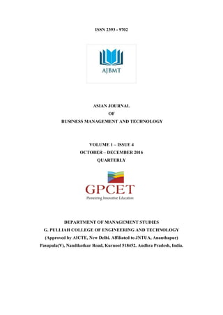 ISSN 2393 - 9702
ASIAN JOURNAL
OF
BUSINESS MANAGEMENT AND TECHNOLOGY
VOLUME 1 – ISSUE 4
OCTOBER – DECEMBER 2016
QUARTERLY
DEPARTMENT OF MANAGEMENT STUDIES
G. PULLIAH COLLEGE OF ENGINEERING AND TECHNOLOGY
(Approved by AICTE, New Delhi. Affiliated to JNTUA, Ananthapur)
Pasupula(V), Nandikotkur Road, Kurnool 518452. Andhra Pradesh, India.
 