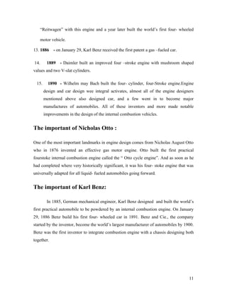 “Reitwagen” with this engine and a year later built the world’s first four- wheeled
motor vehicle.
13. 1886 - on January 29, Karl Benz received the first patent a gas –fueled car.
14. 1889 - Daimler built an improved four –stroke engine with mushroom shaped
values and two V-slat cylinders.
15. 1890 - Wilhelm may Bach built the four- cylinder, four-Stroke engine.Engine
design and car design wee integral activates, almost all of the engine designers
mentioned above also designed car, and a few went in to become major
manufactures of automobiles. All of these inventors and more made notable
improvements in the design of the internal combustion vehicles.
The important of Nicholas Otto :
One of the most important landmarks in engine design comes from Nicholas August Otto
who in 1876 invented an effective gas motor engine. Otto built the first practical
fourstoke internal combustion engine called the “ Otto cycle engine”. And as soon as he
had completed where very historically significant, it was his four- stoke engine that was
universally adapted for all liquid- fueled automobiles going forward.
The important of Karl Benz:
In 1885, German mechanical engineer, Karl Benz designed and built the world’s
first practical automobile to be powdered by an internal combustion engine. On January
29, 1886 Benz build his first four- wheeled car in 1891. Benz and Cie., the company
started by the inventor, become the world’s largest manufacturer of automobiles by 1900.
Benz was the first inventor to integrate combustion engine with a chassis designing both
together.
11
 