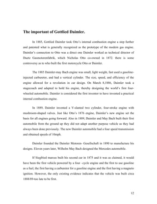 The important of Gottlied Daimler.
In 1885, Gottlied Daimler took Otto’s internal combustion engine a step further
and patented what is generally recognized as the prototype of the modern gas engine.
Daimler’s connection to Otto was a direct one Daimler worked as technical director of
Duetz Gasmotorenfabrik, which Nicholas Otto co-owned in 1872. there is some
controversy as to who built the first motorcycle Otto or Daimler.
The 1885 Daimler-may Bach engine was small, light weight, fast used a gasoline-
injected carburetor, and had a vertical cylinder. The size, speed, and efficiency of the
engine allowed for a revolution in car design. On March 8,1886, Daimler took a
stagecoach and adapted to hold his engine, thereby designing the world’s first four-
wheeled automobile. Daimler is considered the first inventor to have invented a practical
internal combustion engine.
In 1889, Daimler invented a V-slanted two cylinder, four-stroke engine with
mushroom-shaped valves. Just like Otto’s 1876 engine, Daimler’s new engine set the
basis for all engines going forward. Also in 1889, Daimler and May Bach built their first
automobile from the ground up they did not adapt another purpose vehicle as they had
always been done previously. The new Daimler automobile had a four speed transmission
and obtained speeds of 10mph.
Daimler founded the Daimler Motoren- Gesellschaft in 1890 to manufacture his
designs. Eleven years later, Wilhelm May Bach designed the Mercedes automobile.
If Siegfried marcus built his second car in 1875 and it was as claimed, it would
have been the first vehicle powered by a four –cycle engine and the first to use gasoline
as a fuel, the first having a carburetor for a gasoline engine and the first having a magneto
ignition. However, the only existing evidence indicates that the vehicle was built circa
1888/89-too late to be first.
12
 