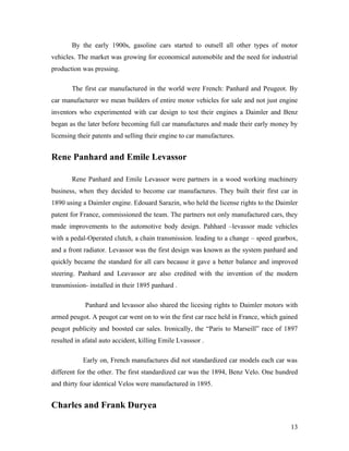 By the early 1900s, gasoline cars started to outsell all other types of motor
vehicles. The market was growing for economical automobile and the need for industrial
production was pressing.
The first car manufactured in the world were French: Panhard and Peugeot. By
car manufacturer we mean builders of entire motor vehicles for sale and not just engine
inventors who experimented with car design to test their engines a Daimler and Benz
began as the later before becoming full car manufactures and made their early money by
licensing their patents and selling their engine to car manufactures.
Rene Panhard and Emile Levassor
Rene Panhard and Emile Levassor were partners in a wood working machinery
business, when they decided to become car manufactures. They built their first car in
1890 using a Daimler engine. Edouard Sarazin, who held the license rights to the Daimler
patent for France, commissioned the team. The partners not only manufactured cars, they
made improvements to the automotive body design. Pahhard –levassor made vehicles
with a pedal-Operated clutch, a chain transmission. leading to a change – speed gearbox,
and a front radiator. Levassor was the first design was known as the system panhard and
quickly became the standard for all cars because it gave a better balance and improved
steering. Panhard and Leavassor are also credited with the invention of the modern
transmission- installed in their 1895 panhard .
Panhard and levassor also shared the licesing rights to Daimler motors with
armed peugot. A peugot car went on to win the first car race held in France, which gained
peugot publicity and boosted car sales. Ironically, the “Paris to Marseill” race of 1897
resulted in afatal auto accident, killing Emile Lvasssor .
Early on, French manufactures did not standardized car models each car was
different for the other. The first standardized car was the 1894, Benz Velo. One hundred
and thirty four identical Velos were manufactured in 1895.
Charles and Frank Duryea
13
 