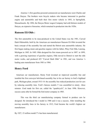 America ‘s first gasoline-powered commercial car manufactures were Charles and
Frank Duryea. The brothers were bicycle makers who became interested in gasoline
engine and automobile and built their first motor vehicle in 1893, in Springfield,
Massachusetts. By 1896, the Duryea Motor wagon Company had sold thirteen models of
Duryea, an expensive limousine, which remained in production into the 1920s.
Ransom Eli Olds :
The first automobile to be mass-produced in the United States was the 1901, Curved
Dash Oldsmobile, built by the American car manufacturer Ransom Eli Olds invented the
basic concept of the assembly line and started the Detroit area automobile industry. He
first began making steam and gasoline engines with his father, Pliny Fisk Olds, Lansing,
Michigan in 1885. In 1885. Olds designed his first steam powered car in 1887. in 1899,
with a growing experience of gasoline engines, Olds moved to Detroit to start the olds
motor works, and produced 425 “Curved Dash Olds” in 1901, and was America ‘s
leading auto manufacturer from 1901 to 1904.
Henry Ford
American car manufacturer, Henry Ford invented an improved assembly line and
installed the first conveyor belt-based assembly line in his car factory in ford’s highland
park, Michigan plant, around 1913-14. the assembly line reduced production cost for cars
by reducing assembly time. Ford’s famous models T was assembled in ninety –three
minutes .Ford made his first car, called the “quadricycle”, in June 1896. However,
success came after he formed the ford motor company in 1903.
This was the third car manufacturing company formed to produce cars he
designed. He introduced the t model in 1908 and it was a success. After installing the
moving assembly lines in his factory in 1913, Ford became the world’s highest car
manufacturer.
By 1927, 15 million model T’s has been manufactured.
14
 