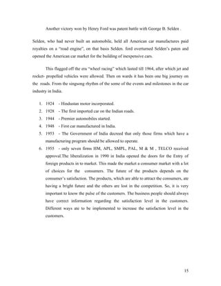 Another victory won by Henry Ford was patent battle with George B. Selden .
Selden, who had never built an automobile, held all American car manufactures paid
royalties on a “road engine”, on that basis Selden. ford overturned Selden’s paten and
opened the American car market for the building of inexpensive cars.
This flagged off the era “wheel racing” which lasted till 1964, after which jet and
rocket- propelled vehicles were allowed. Then on wards it has been one big journey on
the roads. From the singsong rhythm of the some of the events and milestones in the car
industry in India.
1. 1924 - Hindustan motor incorporated.
2. 1928 - The first imported car on the Indian roads.
3. 1944 - Premier automobiles started.
4. 1948 - First car manufactured in India.
5. 1953 - The Government of India decreed that only those firms which have a
manufacturing program should be allowed to operate.
6. 1955 - only seven firms HM, APL, SMPL, PAL, M & M , TELCO received
approval.The liberalization in 1990 in India opened the doors for the Entry of
foreign products in to market. This made the market a consumer market with a lot
of choices for the consumers. The future of the products depends on the
consumer’s satisfaction. The products, which are able to attract the consumers, ate
having a bright future and the others are lost in the competition. So, it is very
important to know the pulse of the customers. The business people should always
have correct information regarding the satisfaction level in the customers.
Different ways ate to be implemented to increase the satisfaction level in the
customers.
15
 
