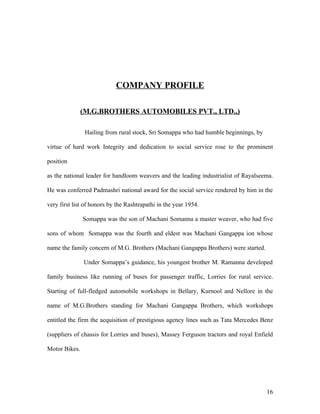COMPANY PROFILE
(M.G.BROTHERS AUTOMOBILES PVT., LTD.,)
Hailing from rural stock, Sri Somappa who had humble beginnings, by
virtue of hard work Integrity and dedication to social service rose to the prominent
position
as the national leader for handloom weavers and the leading industrialist of Rayalseema.
He was conferred Padmashri national award for the social service rendered by him in the
very first list of honors by the Rashtrapathi in the year 1954.
Somappa was the son of Machani Somanna a master weaver, who had five
sons of whom Somappa was the fourth and eldest was Machani Gangappa ion whose
name the family concern of M.G. Brothers (Machani Gangappa Brothers) were started.
Under Somappa’s guidance, his youngest brother M. Ramanna developed
family business like running of buses for passenger traffic, Lorries for rural service.
Starting of full-fledged automobile workshops in Bellary, Kurnool and Nellore in the
name of M.G.Brothers standing for Machani Gangappa Brothers, which workshops
entitled the firm the acquisition of prestigious agency lines such as Tata Mercedes Benz
(suppliers of chassis for Lorries and buses), Massey Ferguson tractors and royal Enfield
Motor Bikes.
16
 