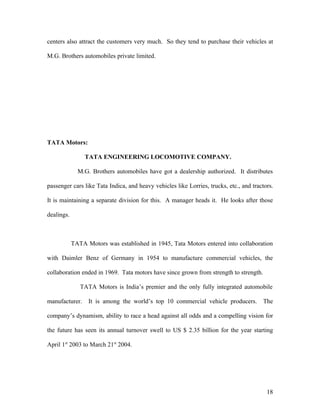 centers also attract the customers very much. So they tend to purchase their vehicles at
M.G. Brothers automobiles private limited.
TATA Motors:
TATA ENGINEERING LOCOMOTIVE COMPANY.
M.G. Brothers automobiles have got a dealership authorized. It distributes
passenger cars like Tata Indica, and heavy vehicles like Lorries, trucks, etc., and tractors.
It is maintaining a separate division for this. A manager heads it. He looks after those
dealings.
TATA Motors was established in 1945, Tata Motors entered into collaboration
with Daimler Benz of Germany in 1954 to manufacture commercial vehicles, the
collaboration ended in 1969. Tata motors have since grown from strength to strength.
TATA Motors is India’s premier and the only fully integrated automobile
manufacturer. It is among the world’s top 10 commercial vehicle producers. The
company’s dynamism, ability to race a head against all odds and a compelling vision for
the future has seen its annual turnover swell to US $ 2.35 billion for the year starting
April 1st
2003 to March 21st
2004.
18
 