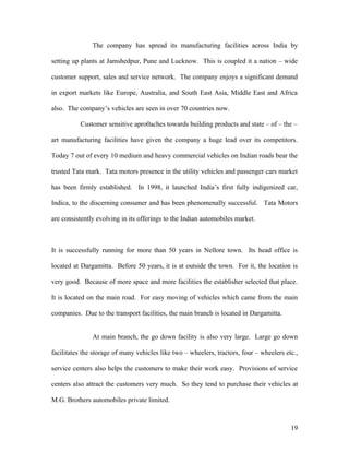 The company has spread its manufacturing facilities across India by
setting up plants at Jamshedpur, Pune and Lucknow. This is coupled it a nation – wide
customer support, sales and service network. The company enjoys a significant demand
in export markets like Europe, Australia, and South East Asia, Middle East and Africa
also. The company’s vehicles are seen in over 70 countries now.
Customer sensitive apro0aches towards building products and state – of – the –
art manufacturing facilities have given the company a huge lead over its competitors.
Today 7 out of every 10 medium and heavy commercial vehicles on Indian roads bear the
trusted Tata mark. Tata motors presence in the utility vehicles and passenger cars market
has been firmly established. In 1998, it launched India’s first fully indigenized car,
Indica, to the discerning consumer and has been phenomenally successful. Tata Motors
are consistently evolving in its offerings to the Indian automobiles market.
It is successfully running for more than 50 years in Nellore town. Its head office is
located at Dargamitta. Before 50 years, it is at outside the town. For it, the location is
very good. Because of more space and more facilities the establisher selected that place.
It is located on the main road. For easy moving of vehicles which came from the main
companies. Due to the transport facilities, the main branch is located in Dargamitta.
At main branch, the go down facility is also very large. Large go down
facilitates the storage of many vehicles like two – wheelers, tractors, four – wheelers etc.,
service centers also helps the customers to make their work easy. Provisions of service
centers also attract the customers very much. So they tend to purchase their vehicles at
M.G. Brothers automobiles private limited.
19
 
