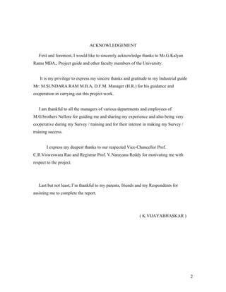 ACKNOWLEDGEMENT
First and foremost, I would like to sincerely acknowledge thanks to Mr.G.Kalyan
Ramu MBA., Project guide and other faculty members of the University.
It is my privilege to express my sincere thanks and gratitude to my Industrial guide
Mr: M.SUNDARA RAM M.B.A, D.F.M. Manager (H.R.) for his guidance and
cooperation in carrying out this project work.
I am thankful to all the managers of various departments and employees of
M.G.brothers Nellore for guiding me and sharing my experience and also being very
cooperative during my Survey / training and for their interest in making my Survey /
training success.
I express my deepest thanks to our respected Vice-Chancellor Prof.
C.R.Visweswara Rao and Registrar Prof. V.Narayana Reddy for motivating me with
respect to the project.
Last but not least; I’m thankful to my parents, friends and my Respondents for
assisting me to complete the report.
( K.VIJAYABHASKAR )
2
 