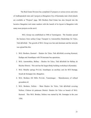 The Real Estate Division has completed 25 projects at various towns and cities
of Andhrapradesh state and 2 projects at Bengaluru City of Karnataka state which details
are available at "Projects" page. MG Brothers Real Estate has also forayed into the
lucrative Bangalore real estate markets with the launch of its layout in Bangalore with
many more projects on the anvil.
M.G. Group was established in 1940 at Yammiganur. The founders spread
the business from surface Cargo Transport to Automobiles Dealerships for Telco,
Tafe &Enfield. The growth of M.G. Group was fast and dominant and the network
was spread like this.
1. M.G. Brothers, Kurnool – Dealers for Telco, Tafe &Enfield covering Kurnool,
Kadapa and Ananthapur with 30 interstate bus operations.
2. M.G. Automobiles, Bellary - Dealers for Telco, Tafe &Enfield for Bellary &
Raichur District. This unit has the largest Body building workshop in Karnataka.
3. M.G. Metallic springs Pvt.Ltd, Ananthapur an ancillary unit for M/S Stumpp,
Scuele & Somappa Ltd., Bangalore.
4. M.G. Brothers Oil Mills Pvt.Ltd., Yamminagur – Manufacturers of refined
groundnut oil.
5. M.G. Brothers, Nellore – Main Dealers for Telco, Tafe &Enfield covering
Nellore, Chittoor & prakasam District. Dealers for Telco as branch of M.G.
Kurnool. This M.G. Brother, Nellore was started by Mr. Somappa in the year
1956.
21
 