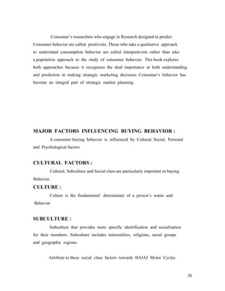 Consumer’s researchers who engage in Research designed to predict
Consumer behavior are called positivists. Those who take a qualitative approach
to understand consumption behavior are called interpretivists rather than take
a population approach to the study of consumer behavior. This book explores
both approaches because it recognizes the dual importance at both understanding
and prediction in making strategic marketing decisions Consumer’s behavior has
become an integral part of strategic market planning.
MAJOR FACTORS INFLUENCING BUYING BEHAVIOR :
A consumer buying behavior is influenced by Cultural, Social, Personal
and Psychological factors.
CULTURAL FACTORS :
Cultural, Subculture and Social class are particularly important in buying
Behavior.
CULTURE :
Culture is the fundamental determinant of a person’s wants and
Behavior
SUBCULTURE :
Subculture that provides more specific identification and socialization
for their members. Subculture includes nationalities, religions, racial groups
and geographic regions.
Attribute to these social class factors towards BAJAJ Motor Cycles
26
 