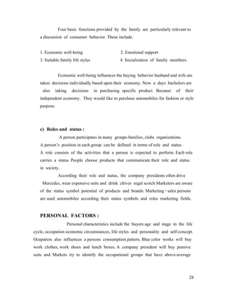 Four basic functions provided by the family are particularly relevant to
a discussion of consumer behavior. These include.
1. Economic well-being 2. Emotional support
3. Suitable family life styles 4. Socialization of family members.
Economic well-being influences the buying behavior husband and wife are
taken decisions individually based upon their economy. Now a days bachelors are
also taking decisions in purchasing specific product. Because of their
independent economy. They would like to purchase automobiles for fashion or style
purpose.
c) Roles and status :
A person participates in many groups-families, clubs organizations.
A person’s position in each group can be defined in terms of role and status.
A role consists of the activities that a person is expected to perform. Each role
carries a status. People choose products that communicate their role and status
in society.
According their role and status, the company presidents often drive
Mercedes, wear expensive suits and drink chives regal scotch Marketers are aware
of the status symbol potential of products and brands. Marketing / sales persons
are used automobiles according their status symbols and roles marketing fields.
PERSONAL FACTORS :
Personal characteristics include the buyers age and stage in the life
cycle, occupation economic circumstances, life styles and personality and self-concept.
Ocupation also influences a persons consumption pattern. Blue color works will buy
work clothes, work shoes and lunch boxes. A company president will buy pensive
suits and Markets try to identify the occupational groups that have above-average
28
 