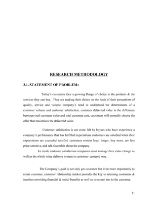 RESEARCH METHODOLOGY
3.1. STATEMENT OF PROBLEM:
Today’s customers face a growing Range of choice in the products & the
services they can buy. They are making their choice on the basis of their perceptions of
quality, service and volume company’s need to understand the determinants of a
customer volume and customer satisfaction, customer delivered value is the difference
between total customer value and total customer cost, customers will normally choose the
offer that maximizes the delivered value.
Customer satisfaction is out come felt by buyers who have experience a
company’s performance that has fulfilled expectations customers are satisfied when their
expectations are exceeded satisfied customers remain loyal longer, buy more, are less
price sensitive, and talk favorable about the company.
To create customer satisfaction companies must manage their value change as
well as the whole value delivery system in customer- centered way.
The Company’s goal is not only get customer but even more importantly to
retain customer, customer relationship market provides the key to retaining customers &
involves providing financial & social benefits as well as structural ties to the customer.
31
 