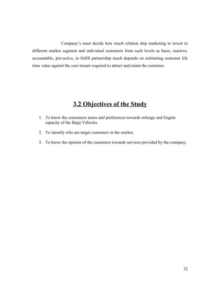 Company’s must decide how much relation ship marketing to invest in
different market segment and individual customers from such levels as basic, reactive,
accountable, pro-active, to fulfill partnership much depends on estimating customer life
time value against the cost stream required to attract and retain the customer.
3.2 Objectives of the Study
1. To know the consumers tastes and preferences towards mileage and Engine
capacity of the Bajaj Vehicles.
2. To identify who are target customers in the market.
3. To know the opinion of the customers towards services provided by the company.
32
 