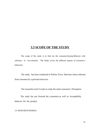 3.3 SCOPE OF THE STUDY
The scope of the study is to find out the consumer-buying Behavior with
reference to two-wheelers. The Study covers the different aspects of consumer’s
behaviour.
The study has been conducted in Nellore Town. Data have been collected
from consumer by a personal interview.
The researcher took 8 weeks to study the entire consumer’s Perception.
The study has put forward the consumers as well as Acceptability
behavior for the product.
3.4. RESEARCH DESIGN:
33
 