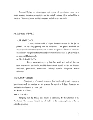 Research Design is a plan, structure and strategy of investigation conceived to
obtain answers to research questions and to control variance, their applicability in
research. The research used here is descriptive, analytical and conclusive.
3.5. SOURCES OF DATA:
1. PRIMARY DATA:
Primary Data consists of original information collected for specific
purpose. In this study primary data has been used. This project relied on the
response from consumer as primary data to obtain this primary data a well structured
questionnaire was prepared and the sample were met face to face to get response on
awareness of Heritage milk.
2. SECONDARY DATA:
The secondary data refers to these data which were gathered for some
other purpose and are already, available in the firm’s internal records and business
magazines, government publications, company website, competitor website
brochures.
INSTRUMENT DESIGN:
After the type of research is selected data is collected through a structured
questionnaire and the questions are set covering the objectives defined. Questions are
both open ended as well as closed type.
3.6. SAMPLE DESIGN:
SAMPLE FRAME:
Sampling may be defined as a means of accounting for the elements in the
Population. The sampled elements are selected from the frame sample size is directly
related to precision.
34
 
