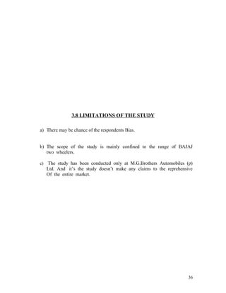 3.8 LIMITATIONS OF THE STUDY
a) There may be chance of the respondents Bias.
b) The scope of the study is mainly confined to the range of BAJAJ
two wheelers.
c) The study has been conducted only at M.G.Brothers Automobiles (p)
Ltd. And it’s the study doesn’t make any claims to the reprehensive
Of the entire market.
36
 
