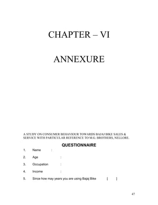 CHAPTER – VI
ANNEXURE
A STUDY ON CONSUMER BEHAVIOUR TOWARDS BAJAJ BIKE SALES &
SERVICE WITH PARTICULAR REFERENCE TO M.G. BROTHERS, NELLORE.
QUESTIONNAIRE
1. Name :
2. Age :
3. Occupation :
4. Income :
5. Since how may years you are using Bajaj Bike [ ]
47
 