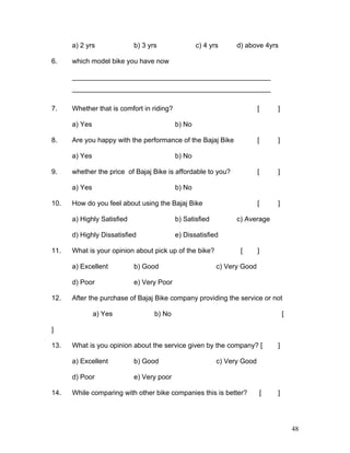 a) 2 yrs b) 3 yrs c) 4 yrs d) above 4yrs
6. which model bike you have now
____________________________________________________
____________________________________________________
7. Whether that is comfort in riding? [ ]
a) Yes b) No
8. Are you happy with the performance of the Bajaj Bike [ ]
a) Yes b) No
9. whether the price of Bajaj Bike is affordable to you? [ ]
a) Yes b) No
10. How do you feel about using the Bajaj Bike [ ]
a) Highly Satisfied b) Satisfied c) Average
d) Highly Dissatisfied e) Dissatisfied
11. What is your opinion about pick up of the bike? [ ]
a) Excellent b) Good c) Very Good
d) Poor e) Very Poor
12. After the purchase of Bajaj Bike company providing the service or not
a) Yes b) No [
]
13. What is you opinion about the service given by the company? [ ]
a) Excellent b) Good c) Very Good
d) Poor e) Very poor
14. While comparing with other bike companies this is better? [ ]
48
 