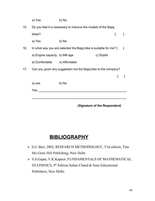 a) Yes b) No
15. Do you feel it is necessary to improve the models of the Bajaj
bikes? [ ]
a) Yes b) No
16. In what way you are selected the Bajaj bike is suitable for me? [ ]
a) Engine capacity b) Mill age c) Stylish
d) Comfortable e) Affordable
17. Can you given any suggestion but the Bajaj bike to the company?
[ ]
a) yes b) No
Yes, ____________________________________________________
________________________________________________________
(Signature of the Respondent)
BIBLIOGRAPHY
 G.C.Beri, 2002, RESEARCH METHODOLOGY, 3’rd edition, Tata
Mc-Graw Hill Publishing, New Delhi
 S.S.Gupta, V.K.Kapoor, FUNDAMENTALS OF MATHEMATICAL
STATISTICS, 9th
Edition Sultan Chand & Sons Educational
Publishers, New Delhi.
49
 