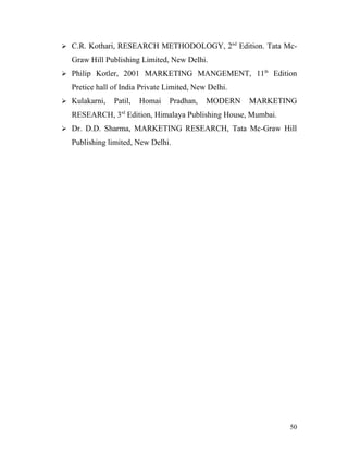  C.R. Kothari, RESEARCH METHODOLOGY, 2nd
Edition. Tata Mc-
Graw Hill Publishing Limited, New Delhi.
 Philip Kotler, 2001 MARKETING MANGEMENT, 11th
Edition
Pretice hall of India Private Limited, New Delhi.
 Kulakarni, Patil, Homai Pradhan, MODERN MARKETING
RESEARCH, 3rd
Edition, Himalaya Publishing House, Mumbai.
 Dr. D.D. Sharma, MARKETING RESEARCH, Tata Mc-Graw Hill
Publishing limited, New Delhi.
50
 