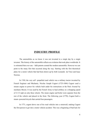 INDUSTRY PROFILE
The automobiles as we know it was not invented in a single day by a single
inventor. The history of the automobile reflects an evolution that took place worldwide. It
is estimated that over one – lakh patents created the modem automobile. However we can
point to the many first that occurred along the way. Starting with the first theoretical
plans for a motor vehicle that had been drawn up by both Leonardo da Vinci and Isaac
Newton.
In 1769, the very self –propelled road vehicle was a military tractor invented by
French Engineer and Mechanic, Nicolas Joseph Cugnot (1725-1804) Cugnot used a
stream engine to power his vehicle built under his instructions at the Paris Arsenal by
mechanic Brezin. It was used by the French Army to haul artillery at a whopping speed
of 2-1/2 mph on only three wheels. The steam engine and boiler were separate from the
rest of the vehicle and placed in the front. The following year (1770), Cugnot built a
steam- powered tricycle that carried four passengers.
In 1771, cugnot drove one of his road vehicles into a stonewall, making Cugnot
the first person to get into a motor vehicle accident. This was a beginning of bad luck for
6
 