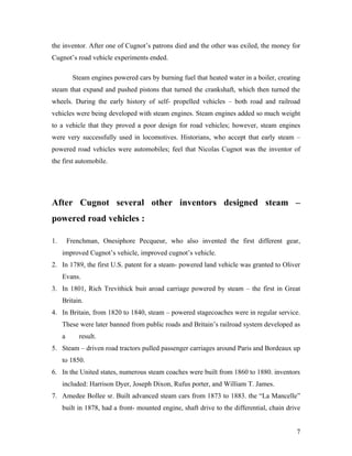 the inventor. After one of Cugnot’s patrons died and the other was exiled, the money for
Cugnot’s road vehicle experiments ended.
Steam engines powered cars by burning fuel that heated water in a boiler, creating
steam that expand and pushed pistons that turned the crankshaft, which then turned the
wheels. During the early history of self- propelled vehicles – both road and railroad
vehicles were being developed with steam engines. Steam engines added so much weight
to a vehicle that they proved a poor design for road vehicles; however, steam engines
were very successfully used in locomotives. Historians, who accept that early steam –
powered road vehicles were automobiles; feel that Nicolas Cugnot was the inventor of
the first automobile.
After Cugnot several other inventors designed steam –
powered road vehicles :
1. Frenchman, Onesiphore Pecqueur, who also invented the first different gear,
improved Cugnot’s vehicle, improved cugnot’s vehicle.
2. In 1789, the first U.S. patent for a steam- powered land vehicle was granted to Oliver
Evans.
3. In 1801, Rich Trevithick buit aroad carriage powered by steam – the first in Great
Britain.
4. In Britain, from 1820 to 1840, steam – powered stagecoaches were in regular service.
These were later banned from public roads and Britain’s railroad system developed as
a result.
5. Steam – driven road tractors pulled passenger carriages around Paris and Bordeaux up
to 1850.
6. In the United states, numerous steam coaches were built from 1860 to 1880. inventors
included: Harrison Dyer, Joseph Dixon, Rufus porter, and William T. James.
7. Amedee Bollee sr. Built advanced steam cars from 1873 to 1883. the “La Mancelle”
built in 1878, had a front- mounted engine, shaft drive to the differential, chain drive
7
 