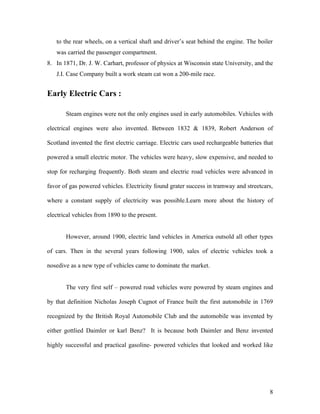 to the rear wheels, on a vertical shaft and driver’s seat behind the engine. The boiler
was carried the passenger compartment.
8. In 1871, Dr. J. W. Carhart, professor of physics at Wisconsin state University, and the
J.I. Case Company built a work steam cat won a 200-mile race.
Early Electric Cars :
Steam engines were not the only engines used in early automobiles. Vehicles with
electrical engines were also invented. Between 1832 & 1839, Robert Anderson of
Scotland invented the first electric carriage. Electric cars used rechargeable batteries that
powered a small electric motor. The vehicles were heavy, slow expensive, and needed to
stop for recharging frequently. Both steam and electric road vehicles were advanced in
favor of gas powered vehicles. Electricity found grater success in tramway and streetcars,
where a constant supply of electricity was possible.Learn more about the history of
electrical vehicles from 1890 to the present.
However, around 1900, electric land vehicles in America outsold all other types
of cars. Then in the several years following 1900, sales of electric vehicles took a
nosedive as a new type of vehicles came to dominate the market.
The very first self – powered road vehicles were powered by steam engines and
by that definition Nicholas Joseph Cugnot of France built the first automobile in 1769
recognized by the British Royal Automobile Club and the automobile was invented by
either gottlied Daimler or karl Benz? It is because both Daimler and Benz invented
highly successful and practical gasoline- powered vehicles that looked and worked like
8
 