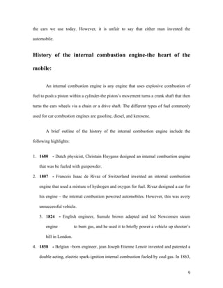 the cars we use today. However, it is unfair to say that either man invented the
automobile.
History of the internal combustion engine-the heart of the
mobile:
An internal combustion engine is any engine that uses explosive combustion of
fuel to push a piston within a cylinder-the piston’s movement turns a crank shaft that then
turns the cars wheels via a chain or a drive shaft. The different types of fuel commonly
used for car combustion engines are gasoline, diesel, and kerosene.
A brief outline of the history of the internal combustion engine include the
following highlights:
1. 1680 - Dutch physicist, Christain Huygens designed an internal combustion engine
that was be fueled with gunpowder.
2. 1807 - Francois Isaac de Rivaz of Switzerland invented an internal combustion
engine that used a mixture of hydrogen and oxygen for fuel. Rivaz designed a car for
his engine – the internal combustion powered automobiles. However, this was avery
unsuccessful vehicle.
3. 1824 - English engineer, Sumule brown adapted and lod Newcomen steam
engine to burn gas, and he used it to briefly power a vehicle up shooter’s
hill in London.
4. 1858 - Belgian –born engineer, jean Joseph Etienne Lenoir invented and patented a
double acting, electric spark-ignition internal combustion fueled by coal gas. In 1863,
9
 