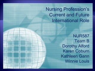Nursing Profession’s
 Current and Future
  International Role


             NUR587
              Team B
       Dorothy Alford
        Karen Coburn
       Kathleen Gann
         Winnie Louis
 