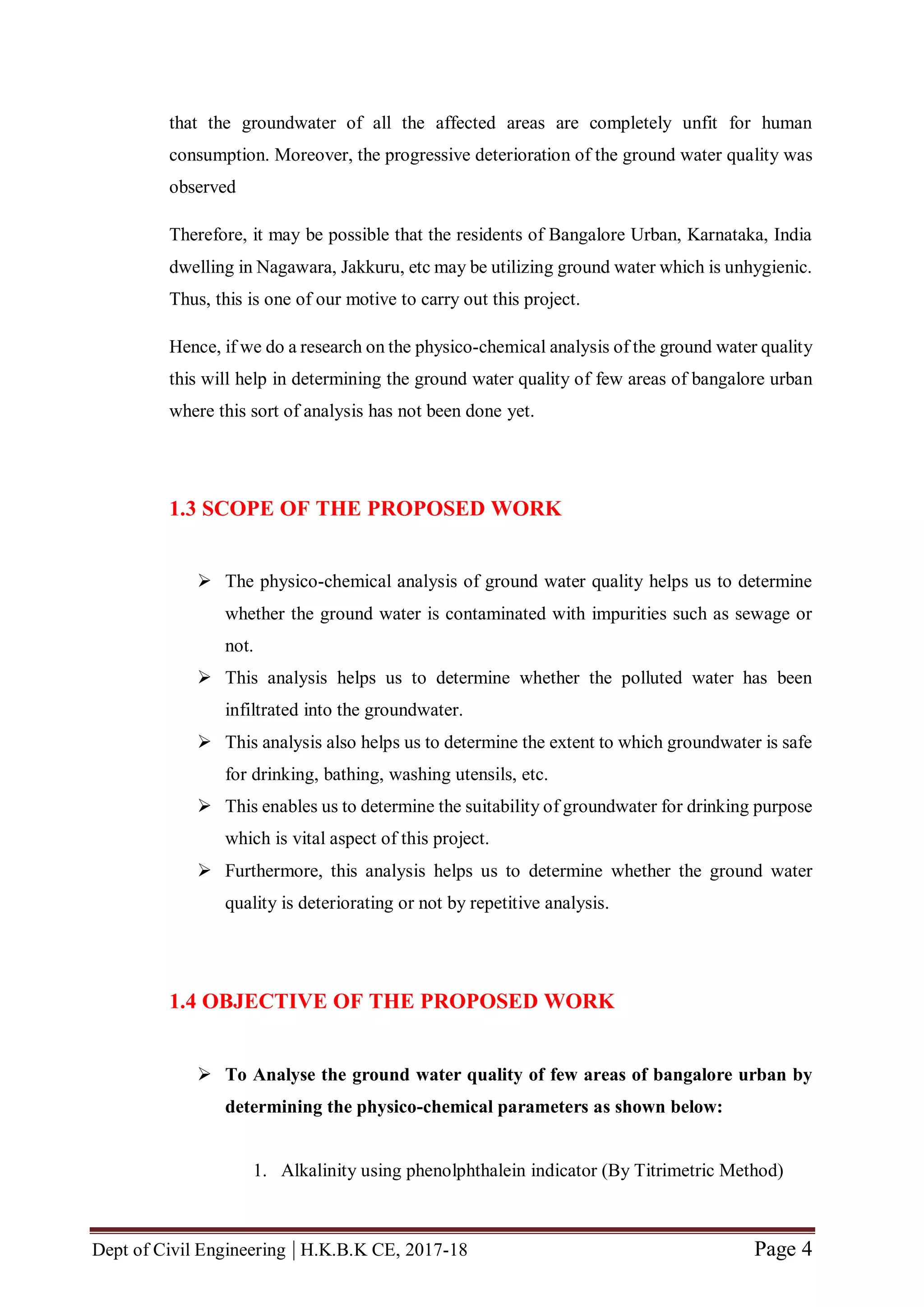 Dept of Civil Engineering | H.K.B.K CE, 2017-18 Page 4
that the groundwater of all the affected areas are completely unfit for human
consumption. Moreover, the progressive deterioration of the ground water quality was
observed
Therefore, it may be possible that the residents of Bangalore Urban, Karnataka, India
dwelling in Nagawara, Jakkuru, etc may be utilizing ground water which is unhygienic.
Thus, this is one of our motive to carry out this project.
Hence, if we do a research on the physico-chemical analysis of the ground water quality
this will help in determining the ground water quality of few areas of bangalore urban
where this sort of analysis has not been done yet.
1.3 SCOPE OF THE PROPOSED WORK
 The physico-chemical analysis of ground water quality helps us to determine
whether the ground water is contaminated with impurities such as sewage or
not.
 This analysis helps us to determine whether the polluted water has been
infiltrated into the groundwater.
 This analysis also helps us to determine the extent to which groundwater is safe
for drinking, bathing, washing utensils, etc.
 This enables us to determine the suitability of groundwater for drinking purpose
which is vital aspect of this project.
 Furthermore, this analysis helps us to determine whether the ground water
quality is deteriorating or not by repetitive analysis.
1.4 OBJECTIVE OF THE PROPOSED WORK
 To Analyse the ground water quality of few areas of bangalore urban by
determining the physico-chemical parameters as shown below:
1. Alkalinity using phenolphthalein indicator (By Titrimetric Method)
 