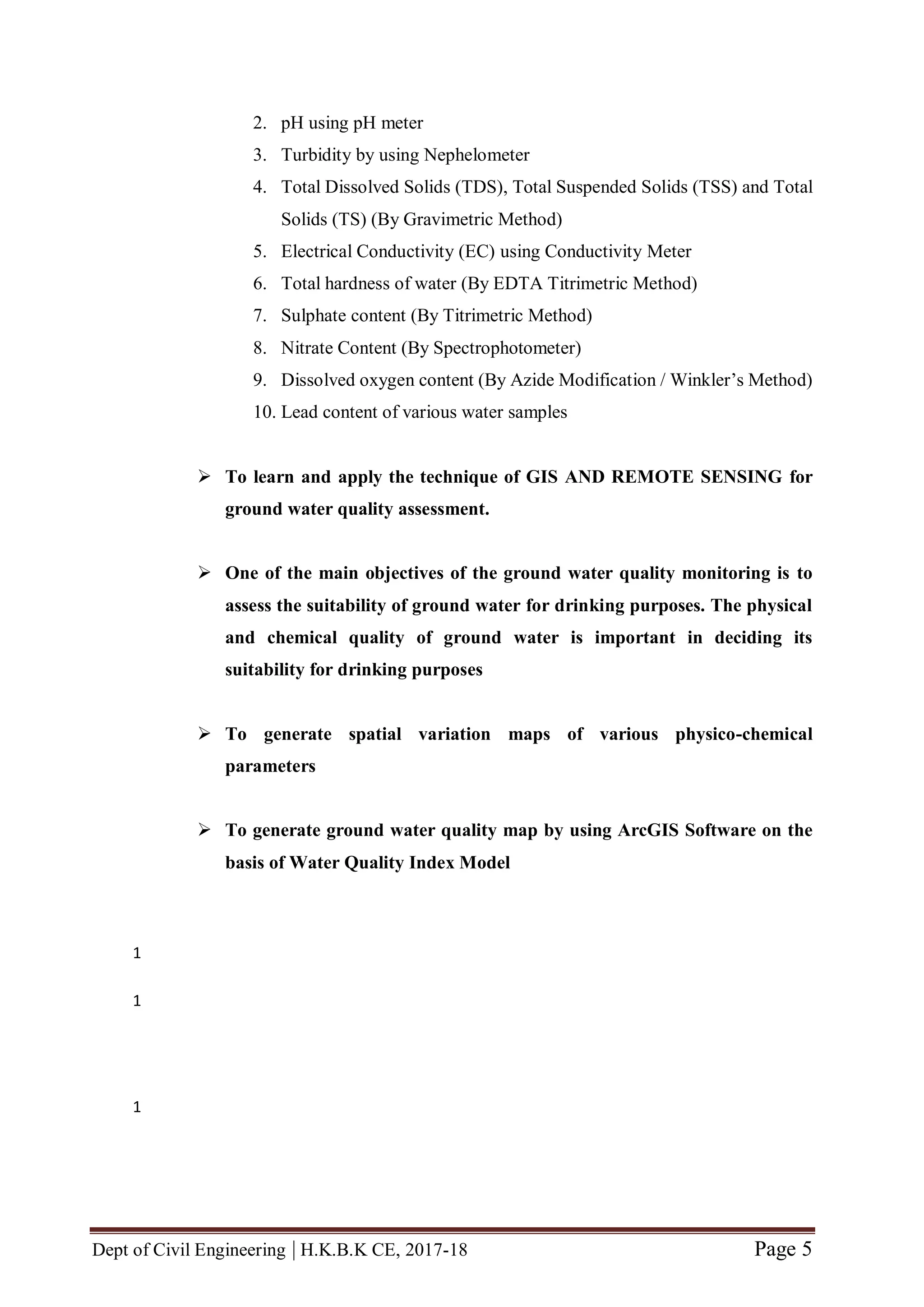 Dept of Civil Engineering | H.K.B.K CE, 2017-18 Page 5
2. pH using pH meter
3. Turbidity by using Nephelometer
4. Total Dissolved Solids (TDS), Total Suspended Solids (TSS) and Total
Solids (TS) (By Gravimetric Method)
5. Electrical Conductivity (EC) using Conductivity Meter
6. Total hardness of water (By EDTA Titrimetric Method)
7. Sulphate content (By Titrimetric Method)
8. Nitrate Content (By Spectrophotometer)
9. Dissolved oxygen content (By Azide Modification / Winkler’s Method)
10. Lead content of various water samples
 To learn and apply the technique of GIS AND REMOTE SENSING for
ground water quality assessment.
 One of the main objectives of the ground water quality monitoring is to
assess the suitability of ground water for drinking purposes. The physical
and chemical quality of ground water is important in deciding its
suitability for drinking purposes
 To generate spatial variation maps of various physico-chemical
parameters
 To generate ground water quality map by using ArcGIS Software on the
basis of Water Quality Index Model
1
1
1
 