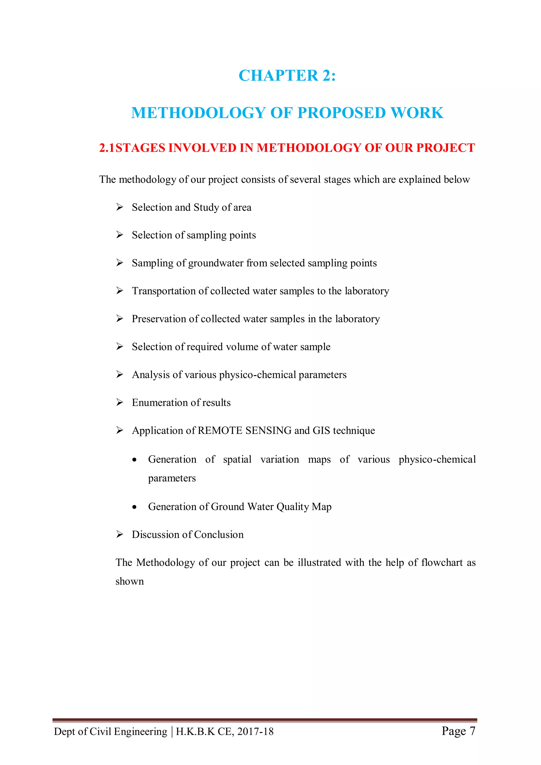 Dept of Civil Engineering | H.K.B.K CE, 2017-18 Page 7
CHAPTER 2:
METHODOLOGY OF PROPOSED WORK
2.1STAGES INVOLVED IN METHODOLOGY OF OUR PROJECT
The methodology of our project consists of several stages which are explained below
 Selection and Study of area
 Selection of sampling points
 Sampling of groundwater from selected sampling points
 Transportation of collected water samples to the laboratory
 Preservation of collected water samples in the laboratory
 Selection of required volume of water sample
 Analysis of various physico-chemical parameters
 Enumeration of results
 Application of REMOTE SENSING and GIS technique
 Generation of spatial variation maps of various physico-chemical
parameters
 Generation of Ground Water Quality Map
 Discussion of Conclusion
The Methodology of our project can be illustrated with the help of flowchart as
shown
 