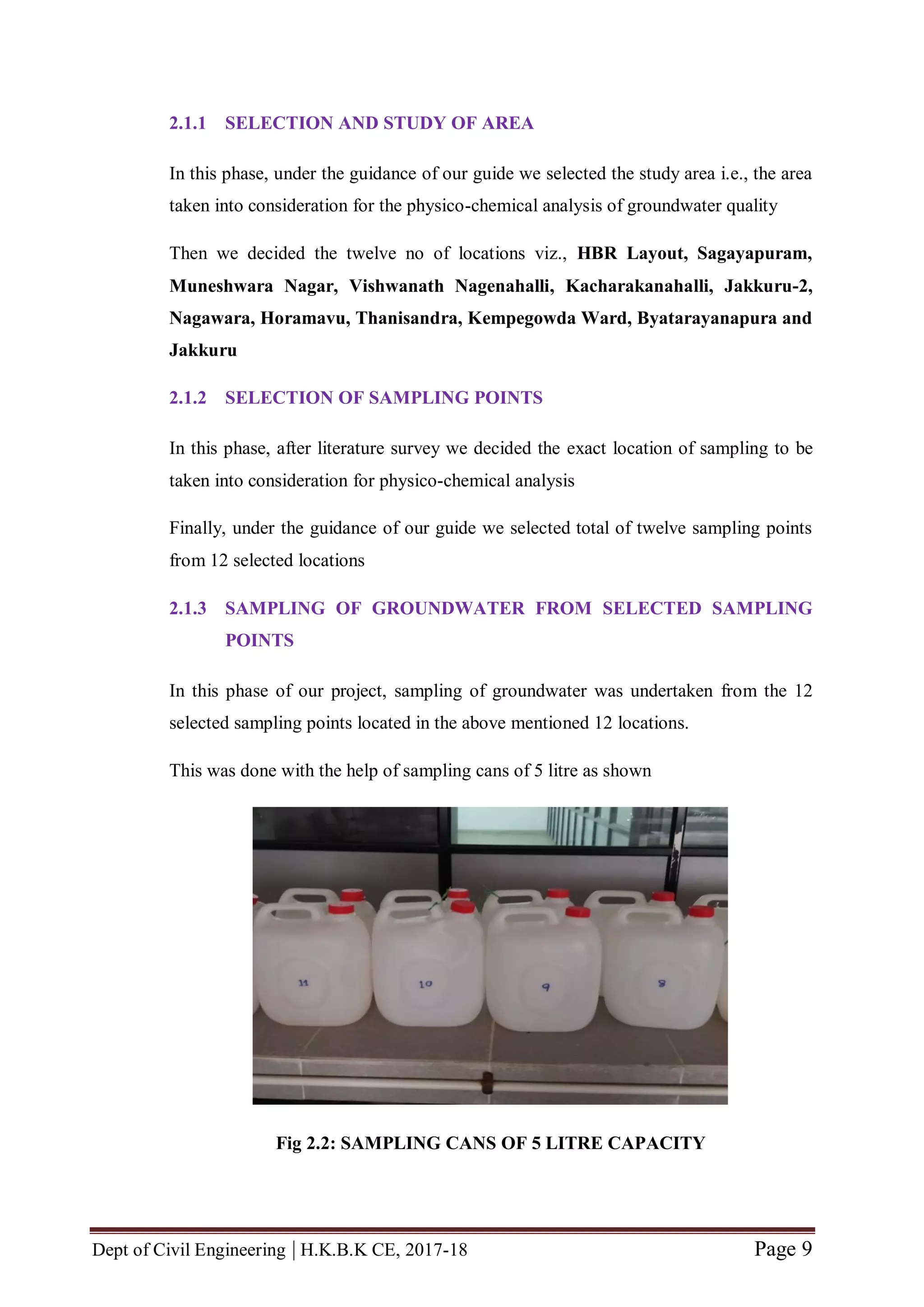 Dept of Civil Engineering | H.K.B.K CE, 2017-18 Page 9
2.1.1 SELECTION AND STUDY OF AREA
In this phase, under the guidance of our guide we selected the study area i.e., the area
taken into consideration for the physico-chemical analysis of groundwater quality
Then we decided the twelve no of locations viz., HBR Layout, Sagayapuram,
Muneshwara Nagar, Vishwanath Nagenahalli, Kacharakanahalli, Jakkuru-2,
Nagawara, Horamavu, Thanisandra, Kempegowda Ward, Byatarayanapura and
Jakkuru
2.1.2 SELECTION OF SAMPLING POINTS
In this phase, after literature survey we decided the exact location of sampling to be
taken into consideration for physico-chemical analysis
Finally, under the guidance of our guide we selected total of twelve sampling points
from 12 selected locations
2.1.3 SAMPLING OF GROUNDWATER FROM SELECTED SAMPLING
POINTS
In this phase of our project, sampling of groundwater was undertaken from the 12
selected sampling points located in the above mentioned 12 locations.
This was done with the help of sampling cans of 5 litre as shown
Fig 2.2: SAMPLING CANS OF 5 LITRE CAPACITY
 