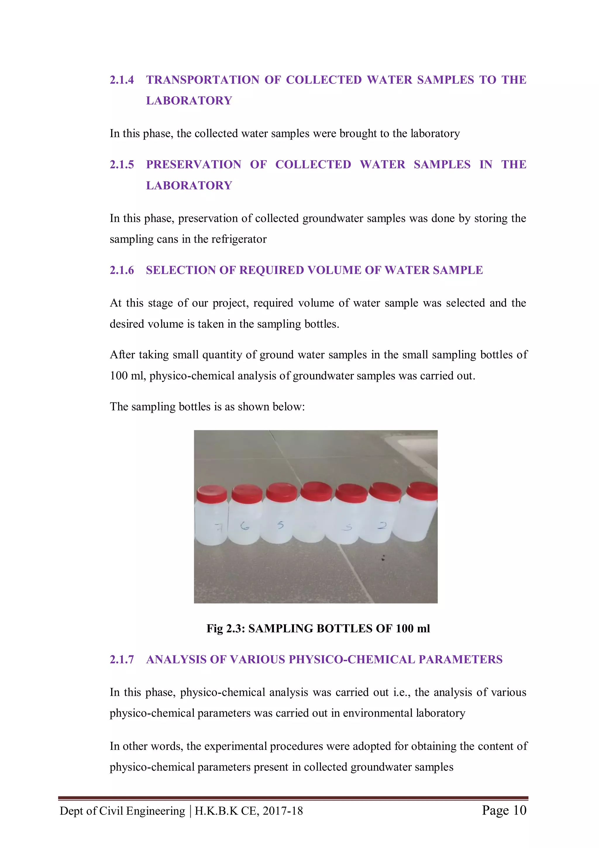 Dept of Civil Engineering | H.K.B.K CE, 2017-18 Page 10
2.1.4 TRANSPORTATION OF COLLECTED WATER SAMPLES TO THE
LABORATORY
In this phase, the collected water samples were brought to the laboratory
2.1.5 PRESERVATION OF COLLECTED WATER SAMPLES IN THE
LABORATORY
In this phase, preservation of collected groundwater samples was done by storing the
sampling cans in the refrigerator
2.1.6 SELECTION OF REQUIRED VOLUME OF WATER SAMPLE
At this stage of our project, required volume of water sample was selected and the
desired volume is taken in the sampling bottles.
After taking small quantity of ground water samples in the small sampling bottles of
100 ml, physico-chemical analysis of groundwater samples was carried out.
The sampling bottles is as shown below:
Fig 2.3: SAMPLING BOTTLES OF 100 ml
2.1.7 ANALYSIS OF VARIOUS PHYSICO-CHEMICAL PARAMETERS
In this phase, physico-chemical analysis was carried out i.e., the analysis of various
physico-chemical parameters was carried out in environmental laboratory
In other words, the experimental procedures were adopted for obtaining the content of
physico-chemical parameters present in collected groundwater samples
 