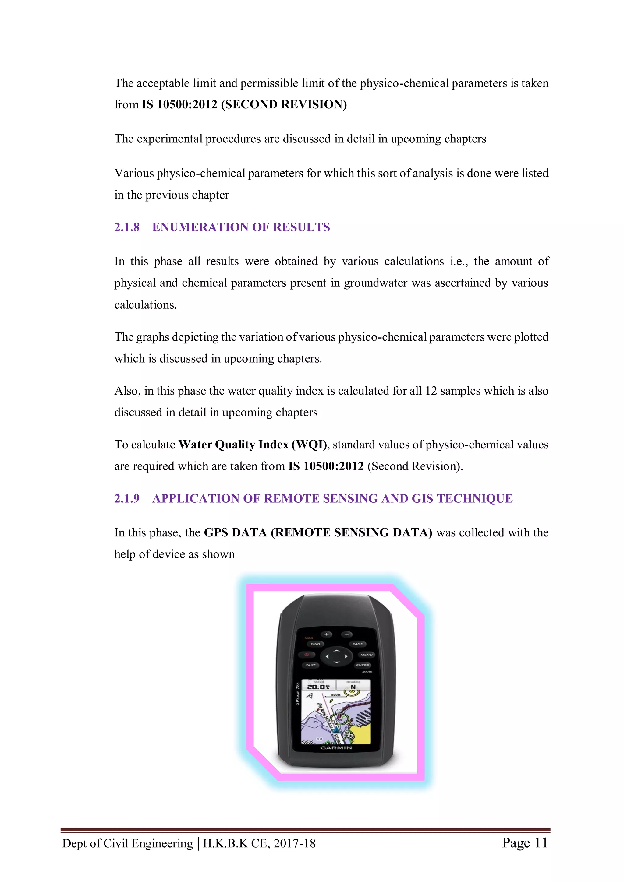 Dept of Civil Engineering | H.K.B.K CE, 2017-18 Page 11
The acceptable limit and permissible limit of the physico-chemical parameters is taken
from IS 10500:2012 (SECOND REVISION)
The experimental procedures are discussed in detail in upcoming chapters
Various physico-chemical parameters for which this sort of analysis is done were listed
in the previous chapter
2.1.8 ENUMERATION OF RESULTS
In this phase all results were obtained by various calculations i.e., the amount of
physical and chemical parameters present in groundwater was ascertained by various
calculations.
The graphs depicting the variation of various physico-chemical parameters were plotted
which is discussed in upcoming chapters.
Also, in this phase the water quality index is calculated for all 12 samples which is also
discussed in detail in upcoming chapters
To calculate Water Quality Index (WQI), standard values of physico-chemical values
are required which are taken from IS 10500:2012 (Second Revision).
2.1.9 APPLICATION OF REMOTE SENSING AND GIS TECHNIQUE
In this phase, the GPS DATA (REMOTE SENSING DATA) was collected with the
help of device as shown
 