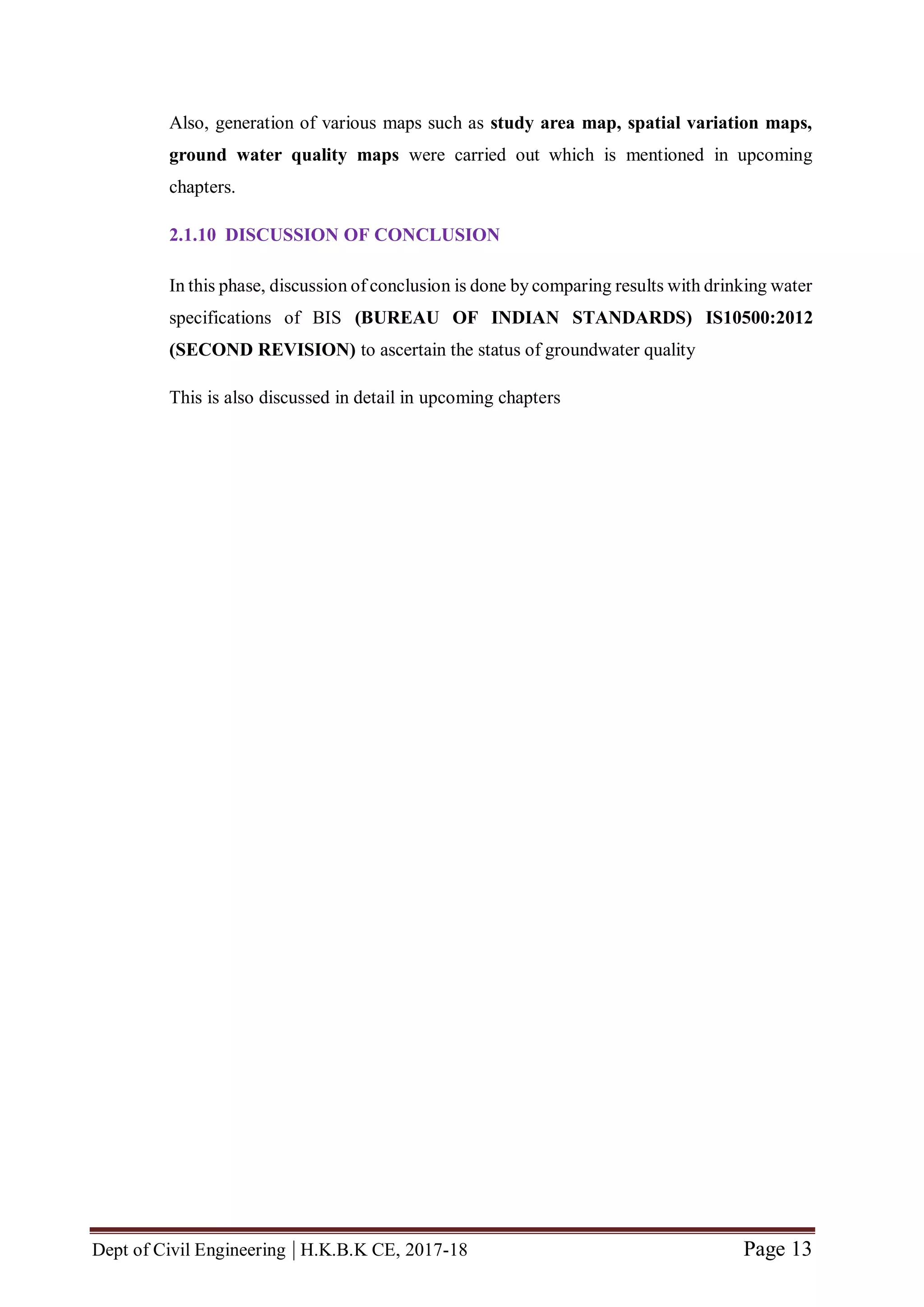 Dept of Civil Engineering | H.K.B.K CE, 2017-18 Page 13
Also, generation of various maps such as study area map, spatial variation maps,
ground water quality maps were carried out which is mentioned in upcoming
chapters.
2.1.10 DISCUSSION OF CONCLUSION
In this phase, discussion of conclusion is done by comparing results with drinking water
specifications of BIS (BUREAU OF INDIAN STANDARDS) IS10500:2012
(SECOND REVISION) to ascertain the status of groundwater quality
This is also discussed in detail in upcoming chapters
 