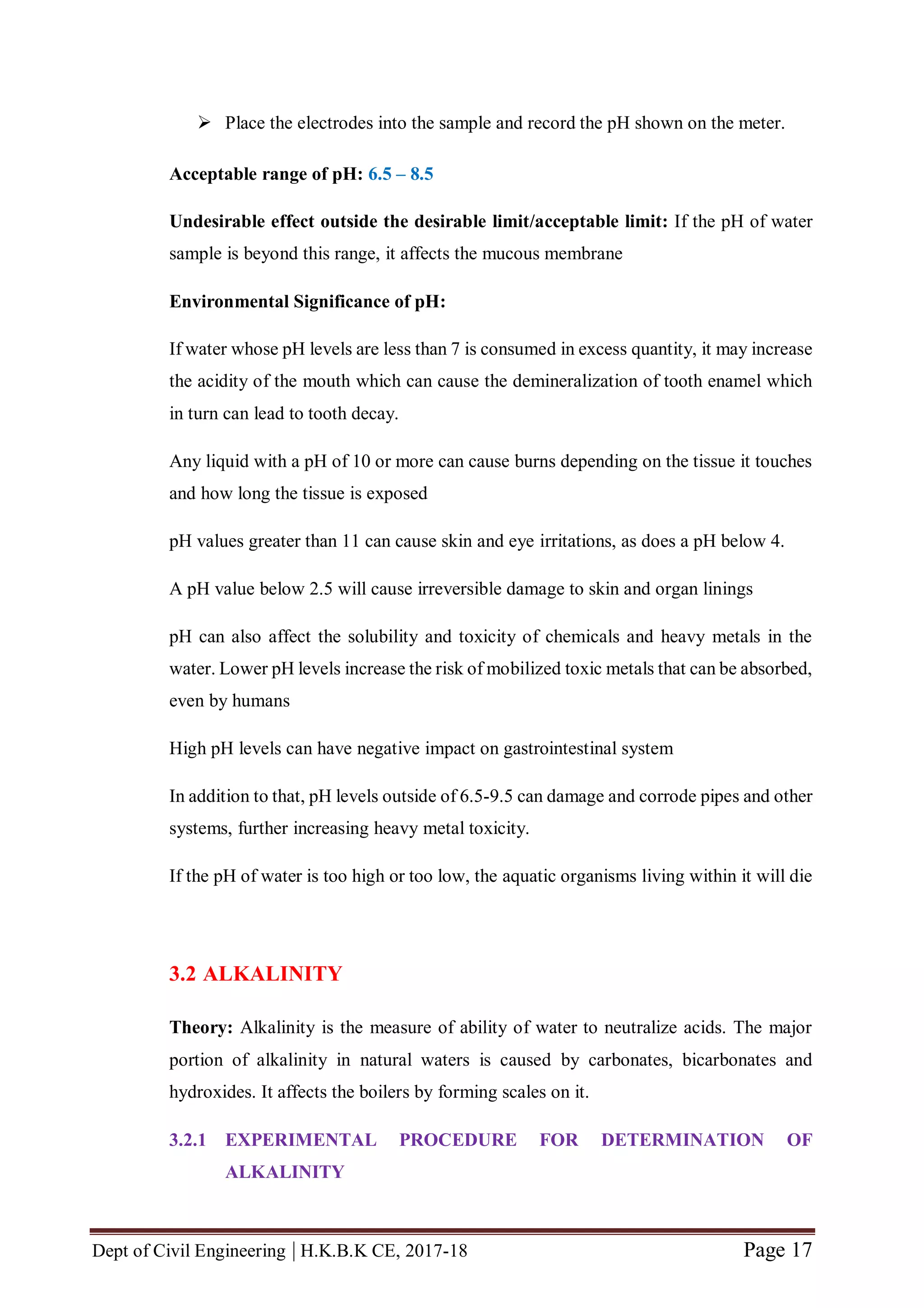Dept of Civil Engineering | H.K.B.K CE, 2017-18 Page 17
 Place the electrodes into the sample and record the pH shown on the meter.
Acceptable range of pH: 6.5 – 8.5
Undesirable effect outside the desirable limit/acceptable limit: If the pH of water
sample is beyond this range, it affects the mucous membrane
Environmental Significance of pH:
If water whose pH levels are less than 7 is consumed in excess quantity, it may increase
the acidity of the mouth which can cause the demineralization of tooth enamel which
in turn can lead to tooth decay.
Any liquid with a pH of 10 or more can cause burns depending on the tissue it touches
and how long the tissue is exposed
pH values greater than 11 can cause skin and eye irritations, as does a pH below 4.
A pH value below 2.5 will cause irreversible damage to skin and organ linings
pH can also affect the solubility and toxicity of chemicals and heavy metals in the
water. Lower pH levels increase the risk of mobilized toxic metals that can be absorbed,
even by humans
High pH levels can have negative impact on gastrointestinal system
In addition to that, pH levels outside of 6.5-9.5 can damage and corrode pipes and other
systems, further increasing heavy metal toxicity.
If the pH of water is too high or too low, the aquatic organisms living within it will die
3.2 ALKALINITY
Theory: Alkalinity is the measure of ability of water to neutralize acids. The major
portion of alkalinity in natural waters is caused by carbonates, bicarbonates and
hydroxides. It affects the boilers by forming scales on it.
3.2.1 EXPERIMENTAL PROCEDURE FOR DETERMINATION OF
ALKALINITY
 