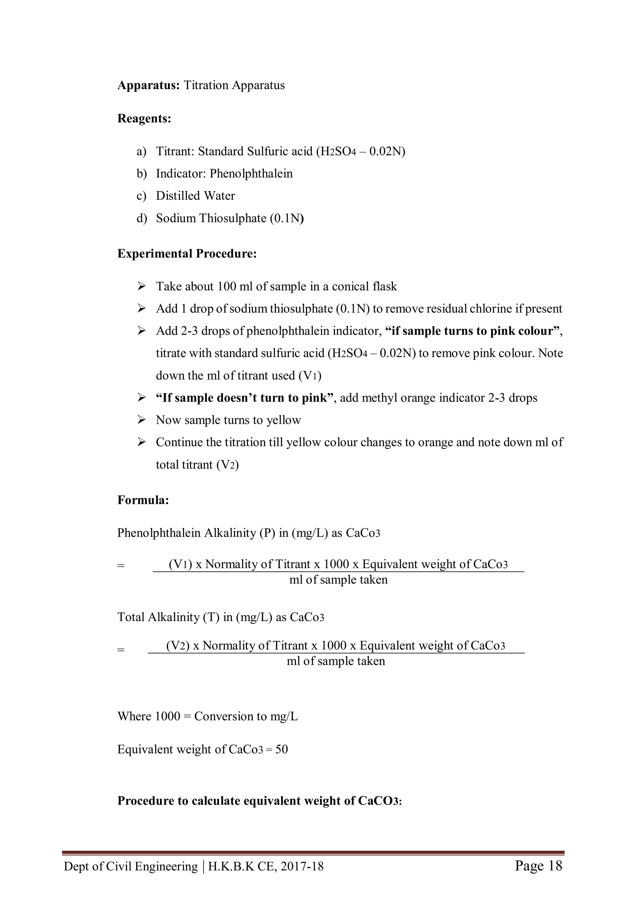 Dept of Civil Engineering | H.K.B.K CE, 2017-18 Page 18
Apparatus: Titration Apparatus
Reagents:
a) Titrant: Standard Sulfuric acid (H2SO4 – 0.02N)
b) Indicator: Phenolphthalein
c) Distilled Water
d) Sodium Thiosulphate (0.1N)
Experimental Procedure:
 Take about 100 ml of sample in a conical flask
 Add 1 drop of sodium thiosulphate (0.1N) to remove residual chlorine if present
 Add 2-3 drops of phenolphthalein indicator, “if sample turns to pink colour”,
titrate with standard sulfuric acid (H2SO4 – 0.02N) to remove pink colour. Note
down the ml of titrant used (V1)
 “If sample doesn’t turn to pink”, add methyl orange indicator 2-3 drops
 Now sample turns to yellow
 Continue the titration till yellow colour changes to orange and note down ml of
total titrant (V2)
Formula:
Phenolphthalein Alkalinity (P) in (mg/L) as CaCo3
=
Total Alkalinity (T) in (mg/L) as CaCo3
=
Where 1000 = Conversion to mg/L
Equivalent weight of CaCo3 = 50
Procedure to calculate equivalent weight of CaCO3:
(V1) x Normality of Titrant x 1000 x Equivalent weight of CaCo3
ml of sample taken
(V2) x Normality of Titrant x 1000 x Equivalent weight of CaCo3
ml of sample taken
 