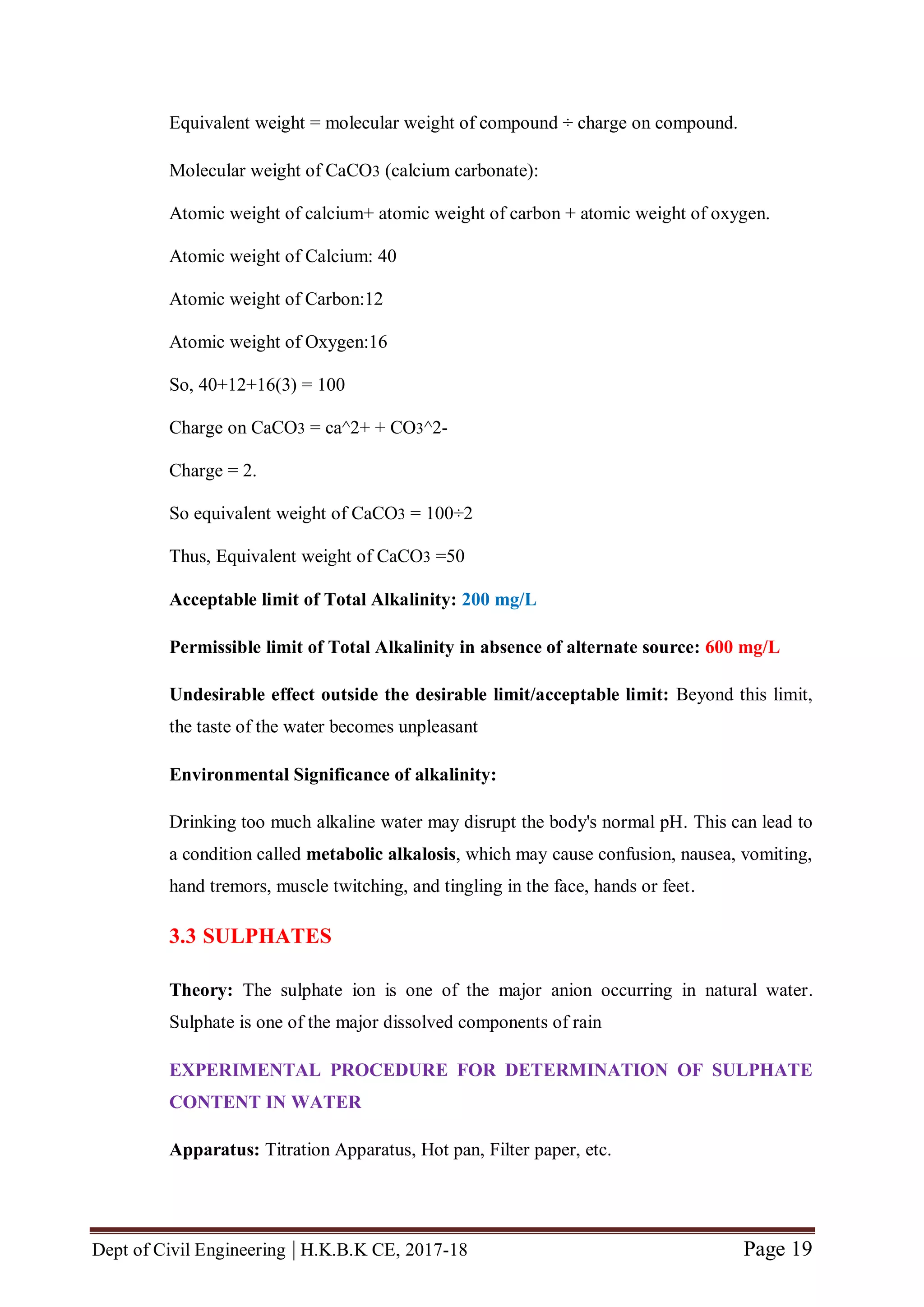 Dept of Civil Engineering | H.K.B.K CE, 2017-18 Page 19
Equivalent weight = molecular weight of compound ÷ charge on compound.
Molecular weight of CaCO3 (calcium carbonate):
Atomic weight of calcium+ atomic weight of carbon + atomic weight of oxygen.
Atomic weight of Calcium: 40
Atomic weight of Carbon:12
Atomic weight of Oxygen:16
So, 40+12+16(3) = 100
Charge on CaCO3 = ca^2+ + CO3^2-
Charge = 2.
So equivalent weight of CaCO3 = 100÷2
Thus, Equivalent weight of CaCO3 =50
Acceptable limit of Total Alkalinity: 200 mg/L
Permissible limit of Total Alkalinity in absence of alternate source: 600 mg/L
Undesirable effect outside the desirable limit/acceptable limit: Beyond this limit,
the taste of the water becomes unpleasant
Environmental Significance of alkalinity:
Drinking too much alkaline water may disrupt the body's normal pH. This can lead to
a condition called metabolic alkalosis, which may cause confusion, nausea, vomiting,
hand tremors, muscle twitching, and tingling in the face, hands or feet.
3.3 SULPHATES
Theory: The sulphate ion is one of the major anion occurring in natural water.
Sulphate is one of the major dissolved components of rain
EXPERIMENTAL PROCEDURE FOR DETERMINATION OF SULPHATE
CONTENT IN WATER
Apparatus: Titration Apparatus, Hot pan, Filter paper, etc.
 