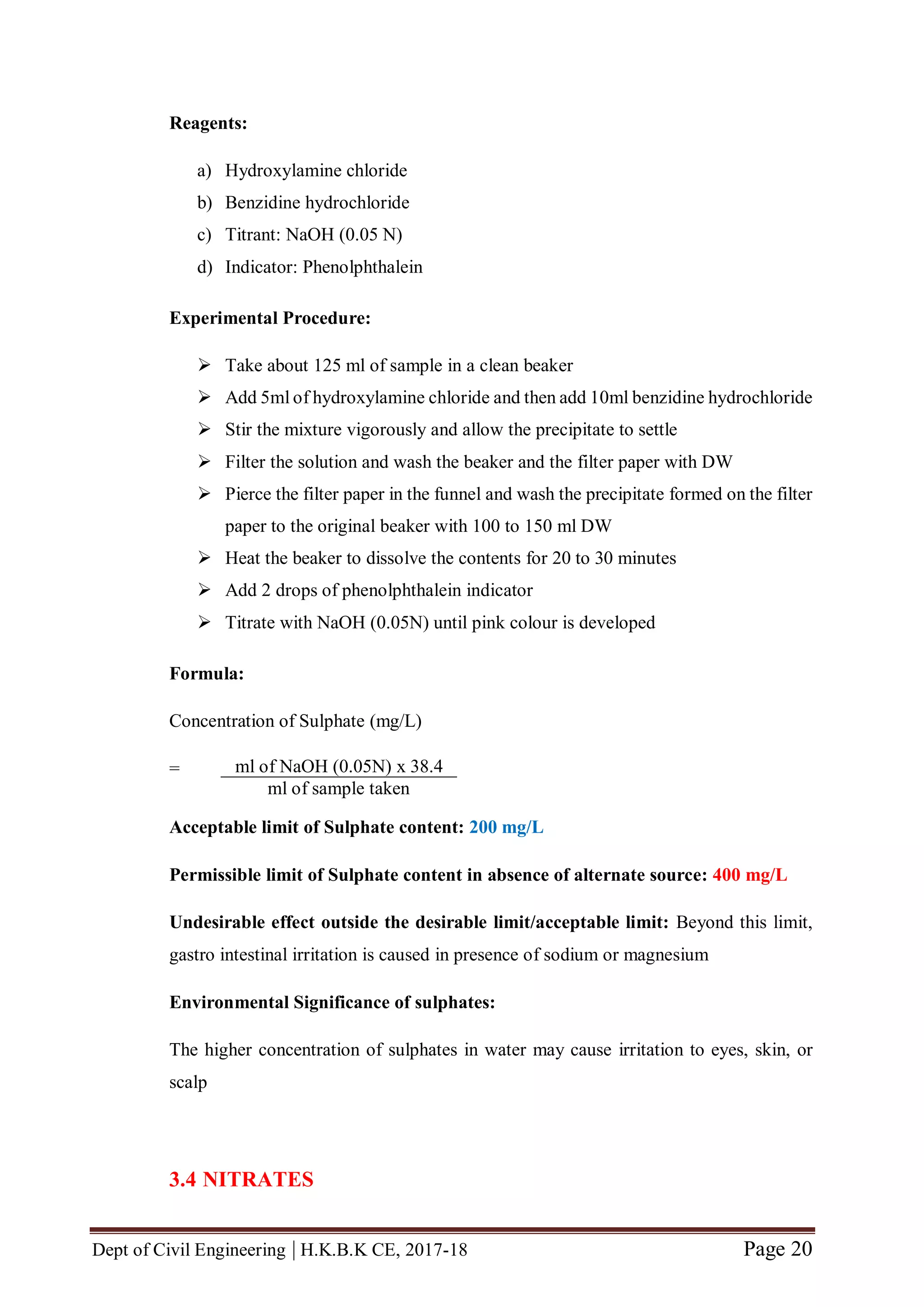 Dept of Civil Engineering | H.K.B.K CE, 2017-18 Page 20
Reagents:
a) Hydroxylamine chloride
b) Benzidine hydrochloride
c) Titrant: NaOH (0.05 N)
d) Indicator: Phenolphthalein
Experimental Procedure:
 Take about 125 ml of sample in a clean beaker
 Add 5ml of hydroxylamine chloride and then add 10ml benzidine hydrochloride
 Stir the mixture vigorously and allow the precipitate to settle
 Filter the solution and wash the beaker and the filter paper with DW
 Pierce the filter paper in the funnel and wash the precipitate formed on the filter
paper to the original beaker with 100 to 150 ml DW
 Heat the beaker to dissolve the contents for 20 to 30 minutes
 Add 2 drops of phenolphthalein indicator
 Titrate with NaOH (0.05N) until pink colour is developed
Formula:
Concentration of Sulphate (mg/L)
=
Acceptable limit of Sulphate content: 200 mg/L
Permissible limit of Sulphate content in absence of alternate source: 400 mg/L
Undesirable effect outside the desirable limit/acceptable limit: Beyond this limit,
gastro intestinal irritation is caused in presence of sodium or magnesium
Environmental Significance of sulphates:
The higher concentration of sulphates in water may cause irritation to eyes, skin, or
scalp
3.4 NITRATES
ml of NaOH (0.05N) x 38.4
ml of sample taken
 